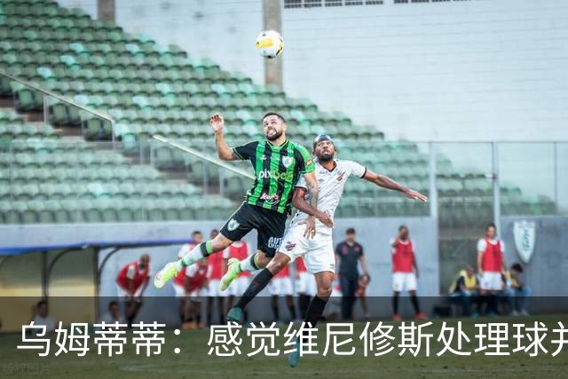 乌姆蒂蒂：感觉维尼修斯处理球并不专注，他的传球没有底气和决心