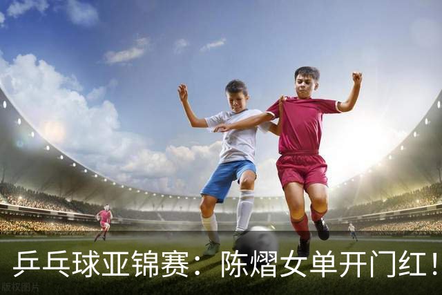 乒乓球亚锦赛：陈熠女单开门红！首局3平后连得8分，1-0领先！