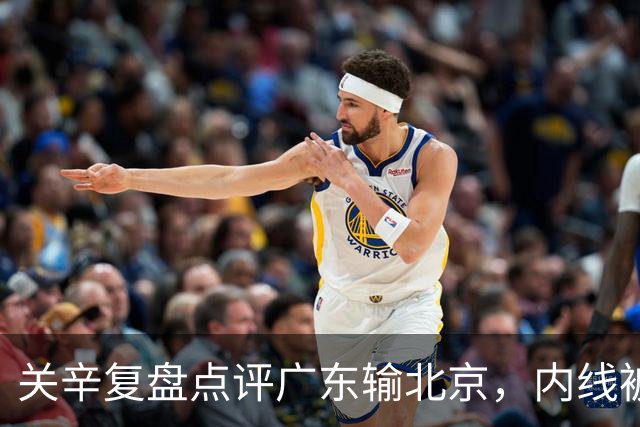 关辛复盘点评广东输北京，内线被周琦打爆，失误太多，平常心看待