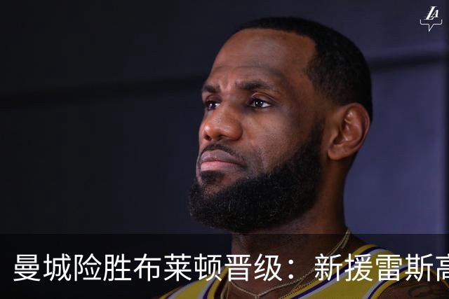 曼城险胜布莱顿晋级：新援雷斯高光表现与防线隐患并存