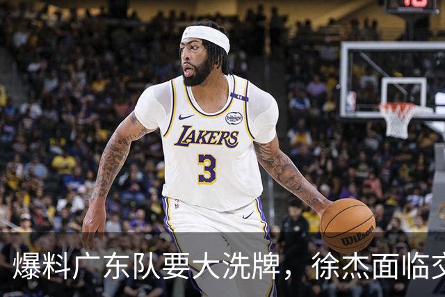 爆料广东队要大洗牌，徐杰面临交易，卢卡成老大，胡明轩队长不稳
