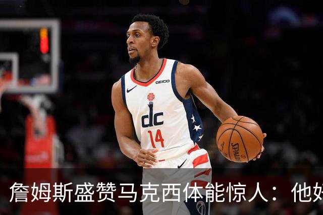 詹姆斯盛赞马克西体能惊人：他好像根本不会累