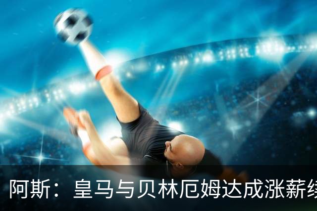 阿斯：皇马与贝林厄姆达成涨薪续约协议，新合同至2031年