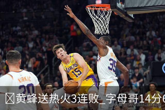 🏀黄蜂送热火3连败 字母哥14分6犯 米勒34+7 施罗德25+6