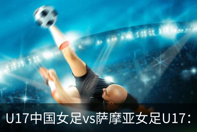 U17中国女足vs萨摩亚女足U17：徐晓棠、徐悦、方珍珠首发